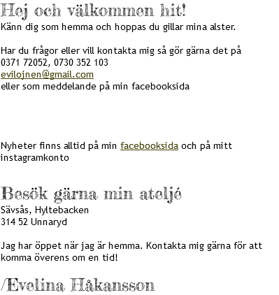 Hej och välkommen hit! Känn dig som hemma och hoppas du gillar mina alster. Har du frågor eller vill kontakta mig så gör gärna det på 0371 72052, 0730 352 103 evilojnen@gmail.com eller som meddelande på min facebooksida Nyheter finns alltid på min facebooksida och på mitt instagramkonto Besök gärna min ateljé Sävsås, Hyltebacken 314 52 Unnaryd Jag har öppet när jag är hemma. Kontakta mig gärna för att komma överens om en tid! /Evelina Håkansson